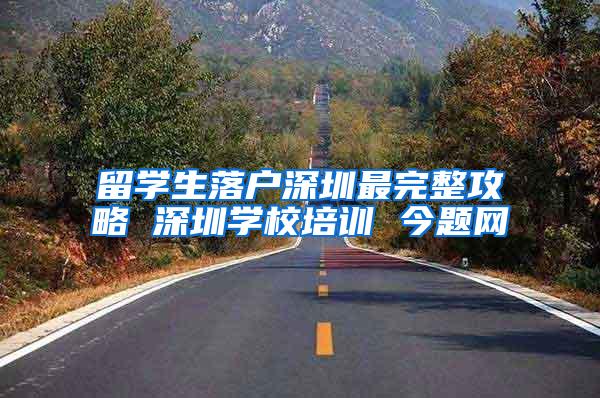 留学生落户深圳最完整攻略 深圳学校培训 今题网