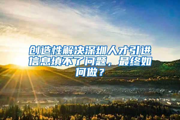 创造性解决深圳人才引进信息填不了问题，最终如何做？