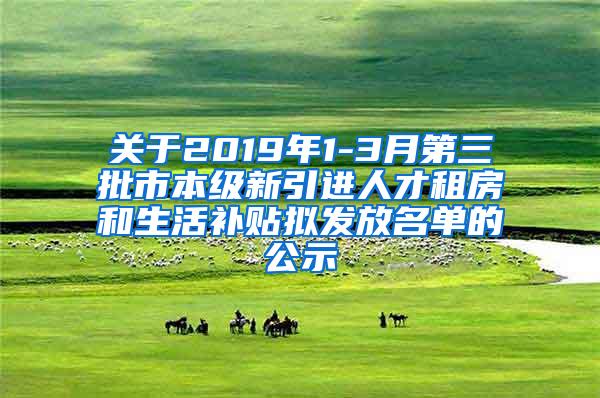 关于2019年1-3月第三批市本级新引进人才租房和生活补贴拟发放名单的公示