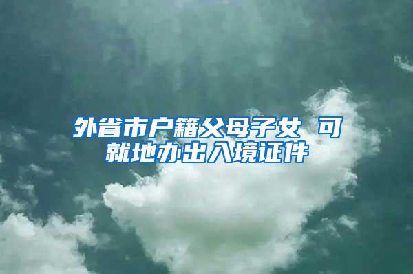 外省市户籍父母子女 可就地办出入境证件