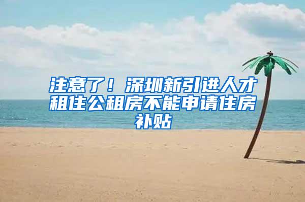 注意了！深圳新引进人才租住公租房不能申请住房补贴