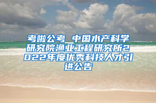 考啦公考 中国水产科学研究院渔业工程研究所2022年度优秀科技人才引进公告