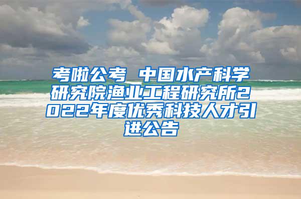 考啦公考 中国水产科学研究院渔业工程研究所2022年度优秀科技人才引进公告