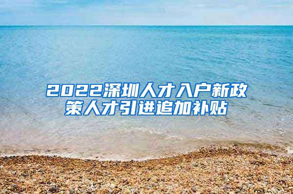 2022深圳人才入户新政策人才引进追加补贴