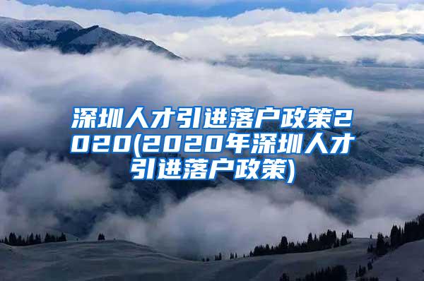 深圳人才引进落户政策2020(2020年深圳人才引进落户政策)