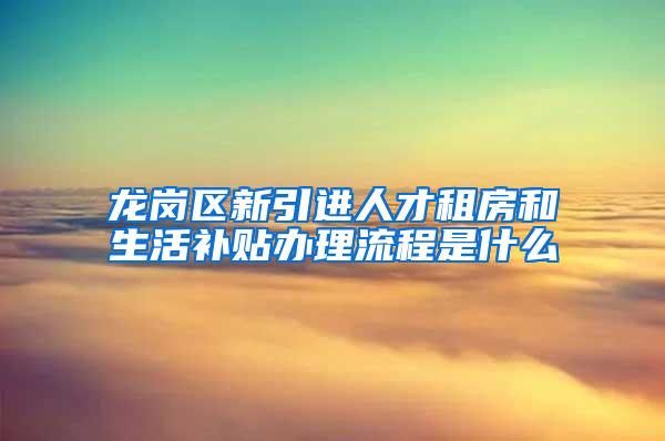 龙岗区新引进人才租房和生活补贴办理流程是什么