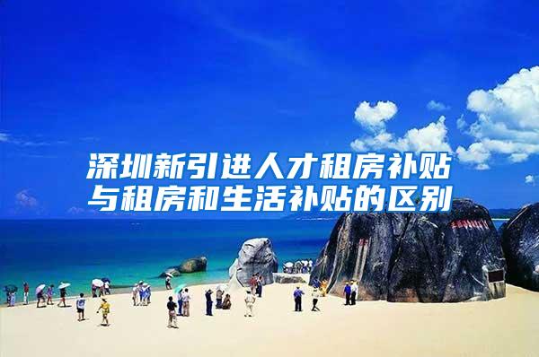深圳新引进人才租房补贴与租房和生活补贴的区别