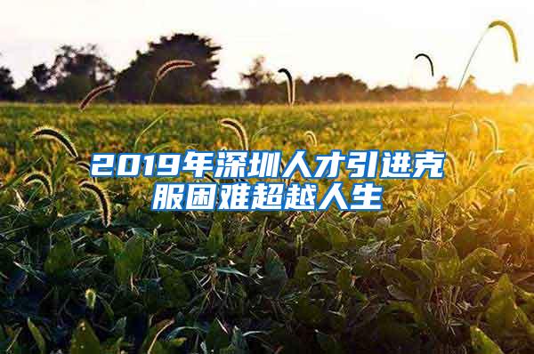 2019年深圳人才引进克服困难超越人生