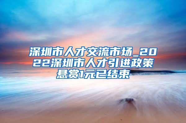 深圳市人才交流市场_2022深圳市人才引进政策悬赏1元已结束