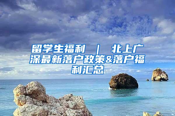 留学生福利 ｜ 北上广深最新落户政策&落户福利汇总