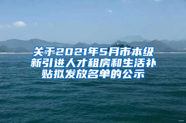 关于2021年5月市本级新引进人才租房和生活补贴拟发放名单的公示