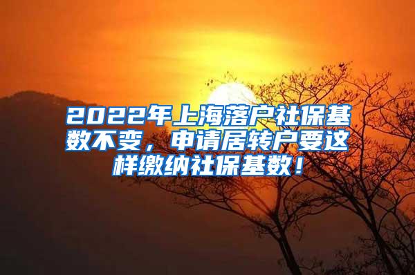 2022年上海落户社保基数不变，申请居转户要这样缴纳社保基数！