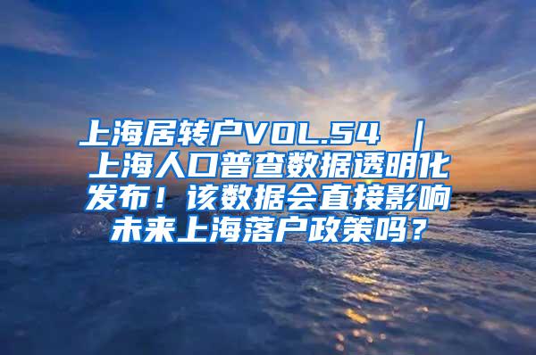 上海居转户VOL.54 ｜ 上海人口普查数据透明化发布！该数据会直接影响未来上海落户政策吗？