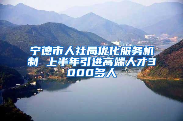 宁德市人社局优化服务机制 上半年引进高端人才3000多人