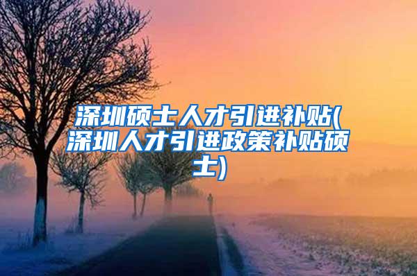 深圳硕士人才引进补贴(深圳人才引进政策补贴硕士)