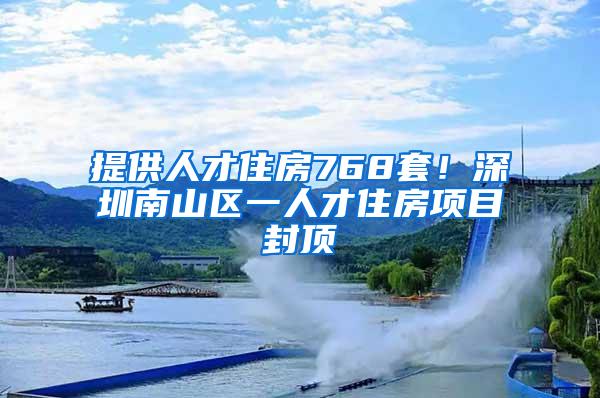 提供人才住房768套！深圳南山区一人才住房项目封顶