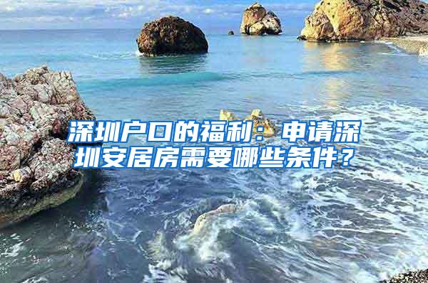 深圳户口的福利：申请深圳安居房需要哪些条件？