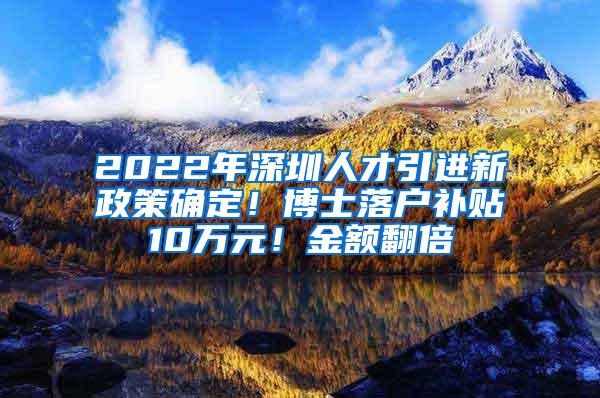 2022年深圳人才引进新政策确定！博士落户补贴10万元！金额翻倍