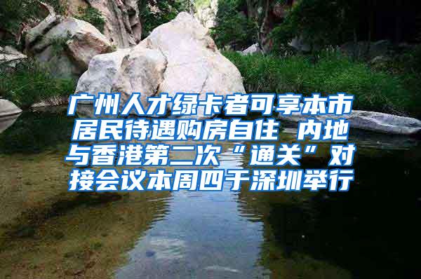 广州人才绿卡者可享本市居民待遇购房自住 内地与香港第二次“通关”对接会议本周四于深圳举行