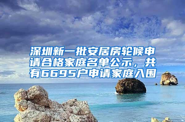 深圳新一批安居房轮候申请合格家庭名单公示，共有6695户申请家庭入围