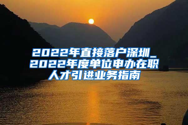 2022年直接落户深圳_2022年度单位申办在职人才引进业务指南