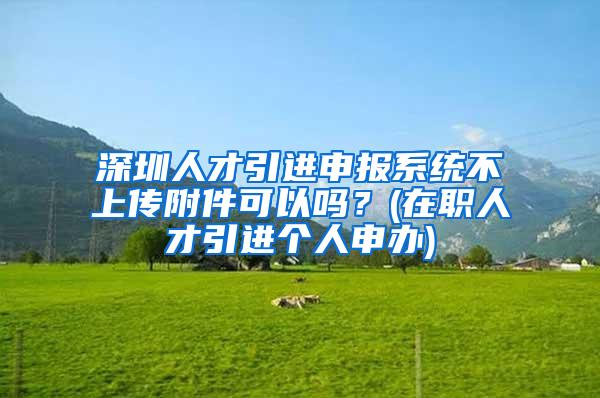 深圳人才引进申报系统不上传附件可以吗？(在职人才引进个人申办)