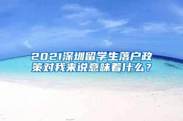 2021深圳留学生落户政策对我来说意味着什么？