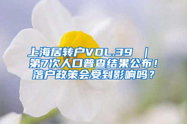 上海居转户VOL.39 ｜ 第7次人口普查结果公布！落户政策会受到影响吗？