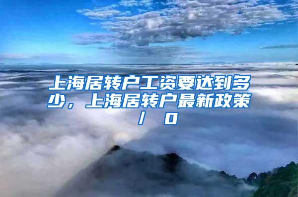 上海居转户工资要达到多少，上海居转户最新政策 ／ 0
