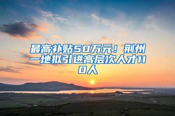 最高补贴50万元！荆州一地拟引进高层次人才110人
