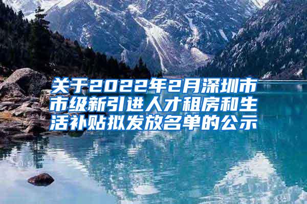 关于2022年2月深圳市市级新引进人才租房和生活补贴拟发放名单的公示