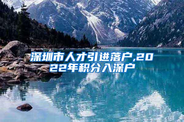 深圳市人才引进落户,2022年积分入深户