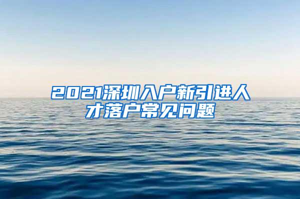2021深圳入户新引进人才落户常见问题