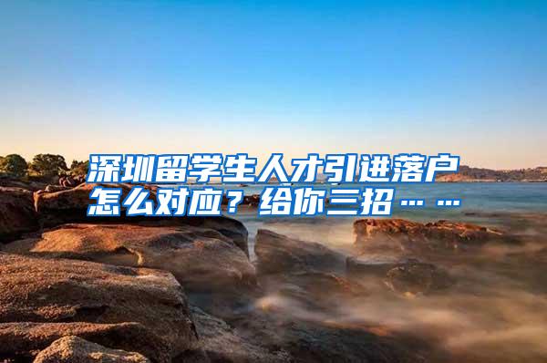 深圳留学生人才引进落户怎么对应？给你三招……