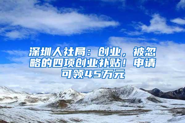 深圳人社局：创业，被忽略的四项创业补贴！申请可领45万元