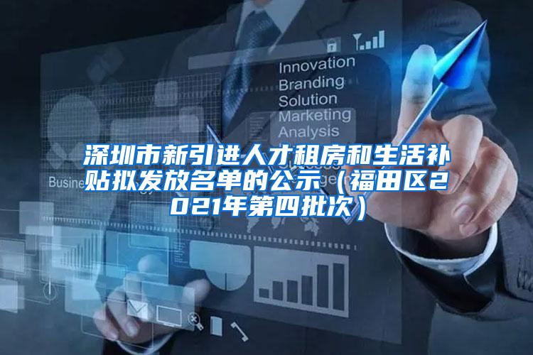 深圳市新引进人才租房和生活补贴拟发放名单的公示（福田区2021年第四批次）