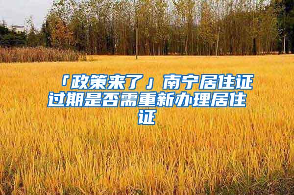 「政策来了」南宁居住证过期是否需重新办理居住证