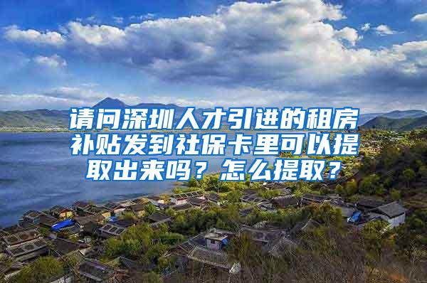 请问深圳人才引进的租房补贴发到社保卡里可以提取出来吗？怎么提取？