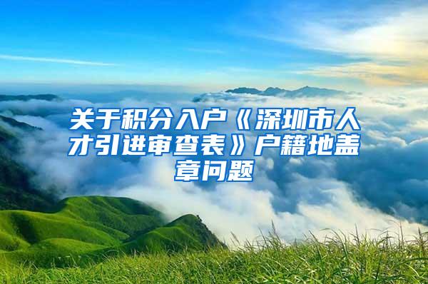 关于积分入户《深圳市人才引进审查表》户籍地盖章问题