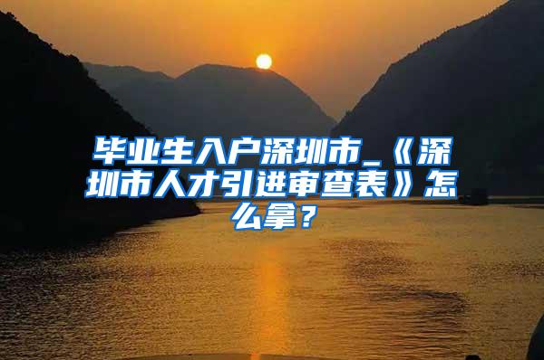 毕业生入户深圳市_《深圳市人才引进审查表》怎么拿？