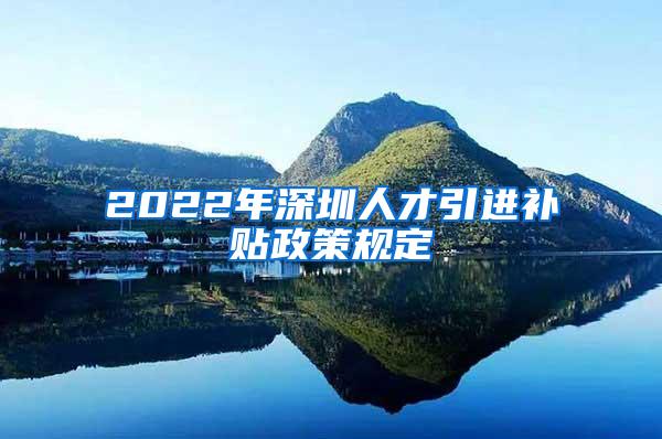 2022年深圳人才引进补贴政策规定