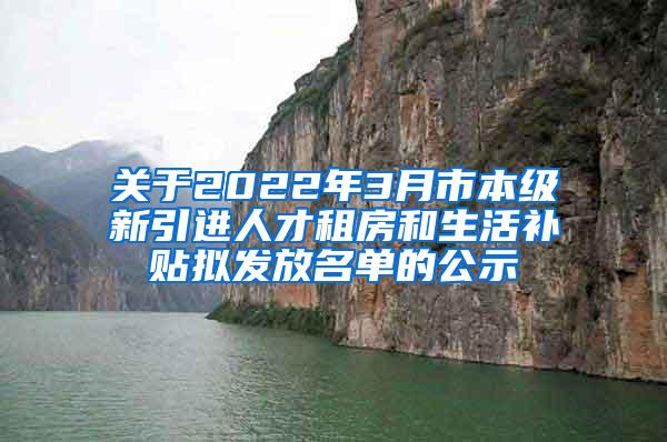 关于2022年3月市本级新引进人才租房和生活补贴拟发放名单的公示