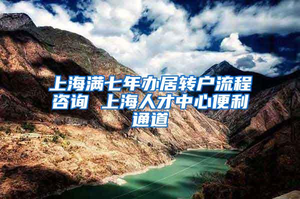 上海满七年办居转户流程咨询 上海人才中心便利通道