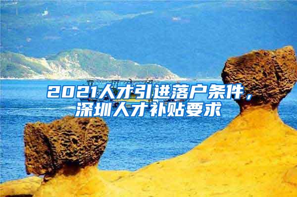 2021人才引进落户条件，深圳人才补贴要求