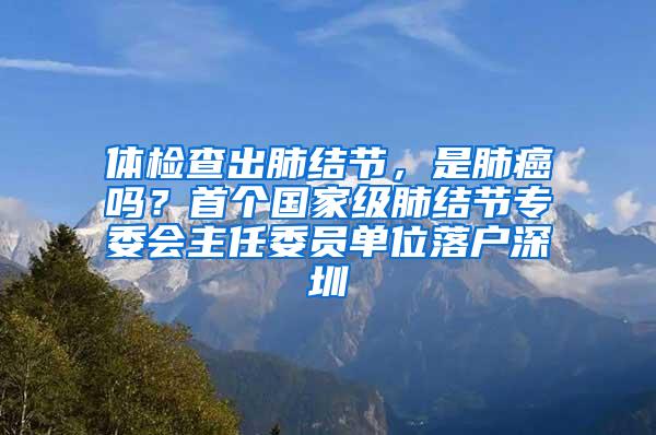 体检查出肺结节，是肺癌吗？首个国家级肺结节专委会主任委员单位落户深圳
