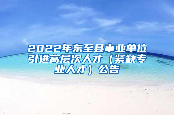 2022年东至县事业单位引进高层次人才（紧缺专业人才）公告