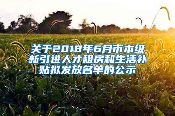 关于2018年6月市本级新引进人才租房和生活补贴拟发放名单的公示