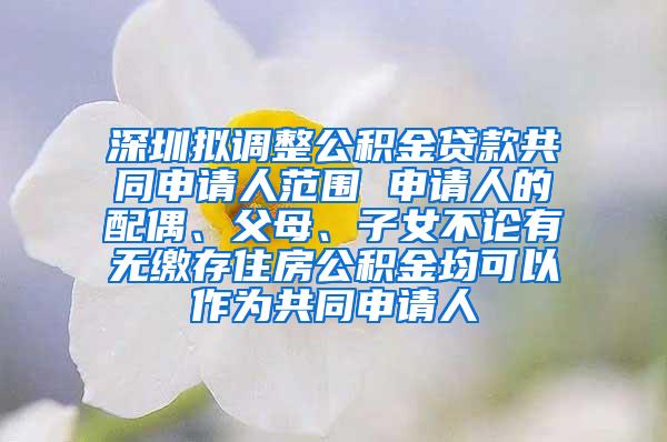 深圳拟调整公积金贷款共同申请人范围 申请人的配偶、父母、子女不论有无缴存住房公积金均可以作为共同申请人