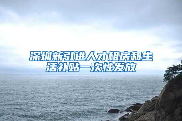 深圳新引进人才租房和生活补贴一次性发放