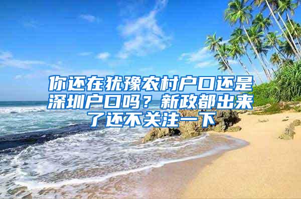 你还在犹豫农村户口还是深圳户口吗？新政都出来了还不关注一下